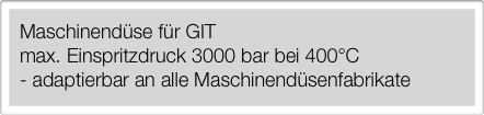 Maschinendüse für GIT
max. Einspritzdruck 3000 bar bei 400°C
- adaptierbar an alle Maschinendüsenfabrikate￼